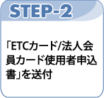 STEP-2 「セディナETCカード／法人会員カード使用者申込書」を送付